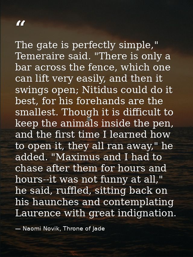 The gate is perfectly simple," Temeraire said. "There is only a bar across the fence, which one can lift very easily, an — Naomi Novik, Throne of Jade