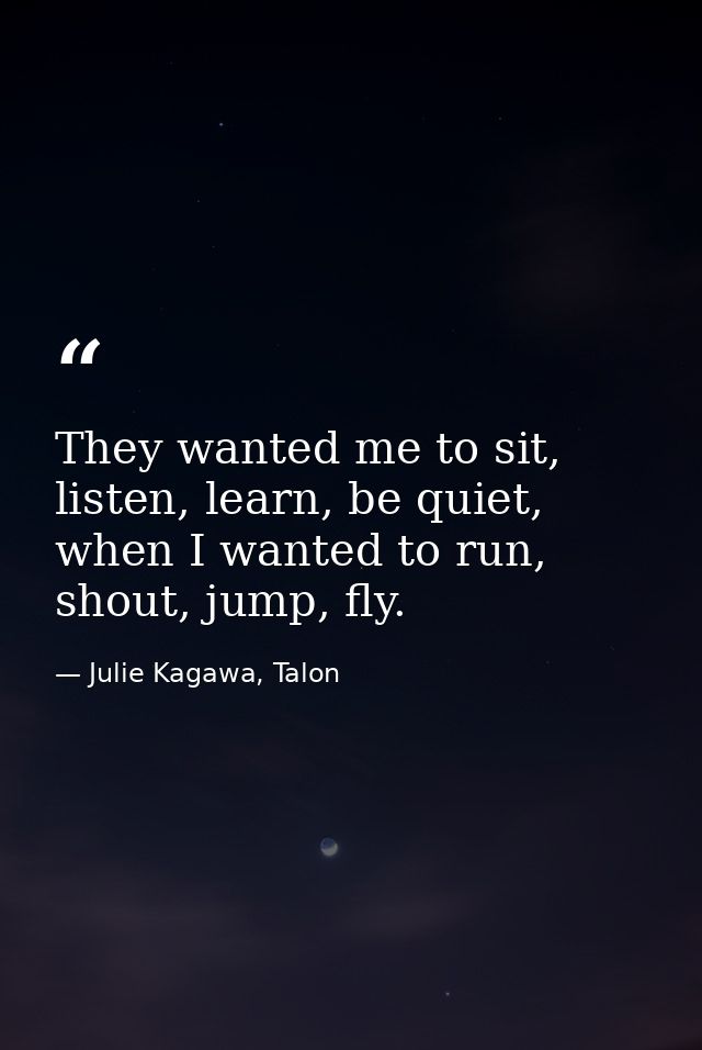 They wanted me to sit, listen, learn, be quiet, when I wanted to run, shout, jump, fly. — Julie Kagawa, Talon