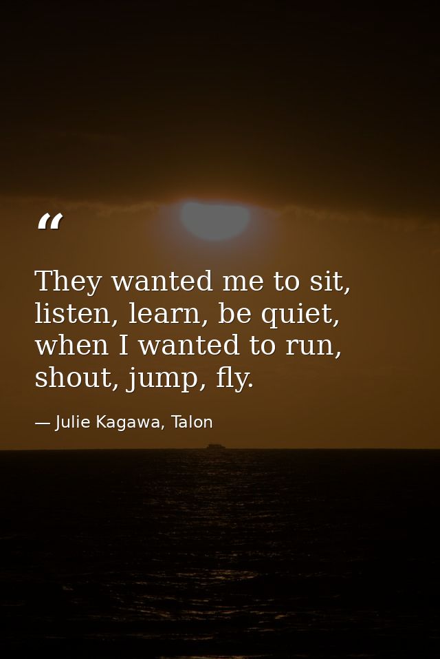 They wanted me to sit, listen, learn, be quiet, when I wanted to run, shout, jump, fly. — Julie Kagawa, Talon