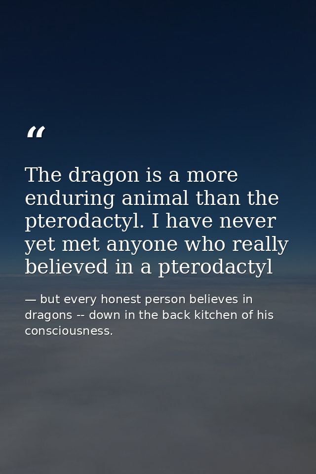 The dragon is a more enduring animal than the pterodactyl. I have never yet met anyone who really believed in a pterodac — but every honest person believes in dragons -- down in the back kitchen of his consciousness.