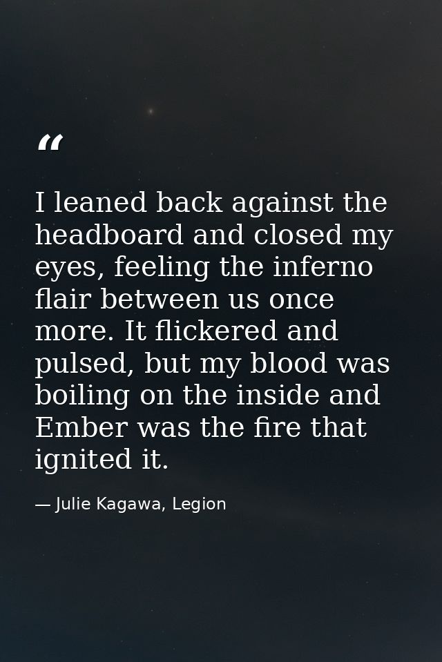 I leaned back against the headboard and closed my eyes, feeling the inferno flair between us once more. It flickered and — Julie Kagawa, Legion