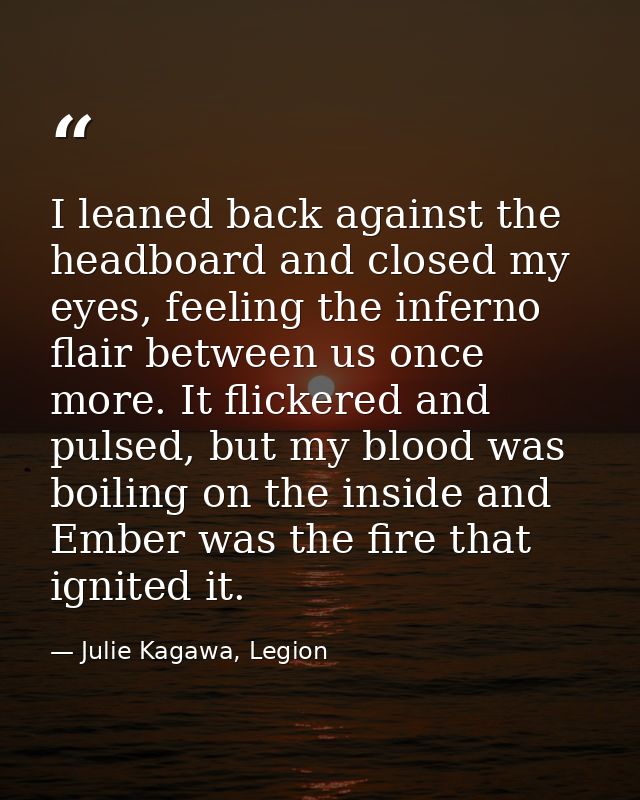 I leaned back against the headboard and closed my eyes, feeling the inferno flair between us once more. It flickered and — Julie Kagawa, Legion