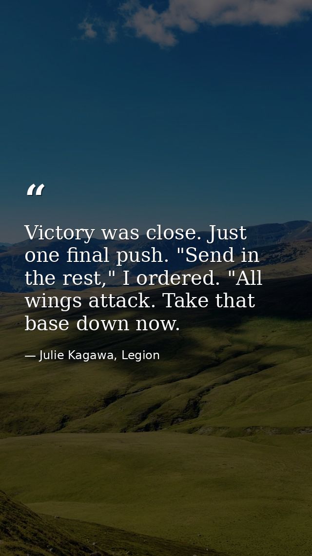 Victory was close. Just one final push. "Send in the rest," I ordered. "All wings attack. Take that base down now. — Julie Kagawa, Legion