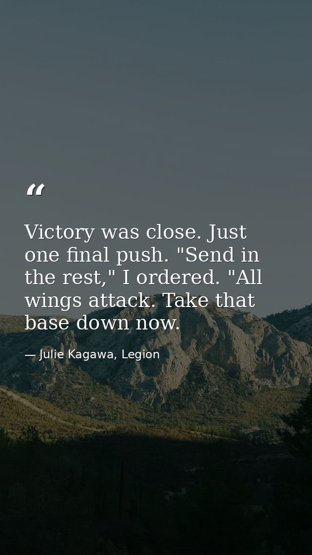 Victory was close. Just one final push. "Send in the rest," I ordered. "All wings attack. Take that base down now. — Julie Kagawa, Legion