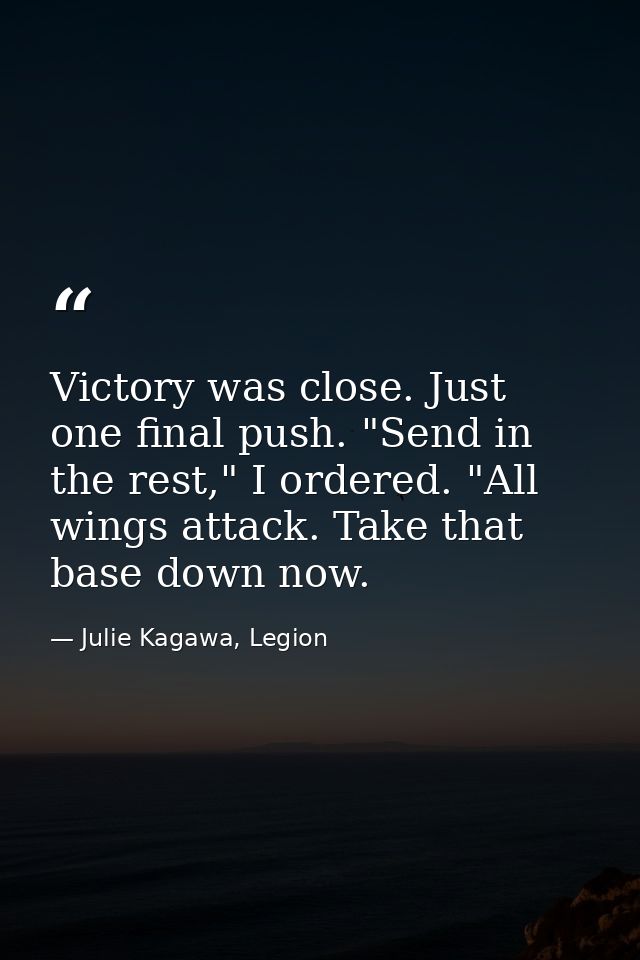 Victory was close. Just one final push. "Send in the rest," I ordered. "All wings attack. Take that base down now. — Julie Kagawa, Legion