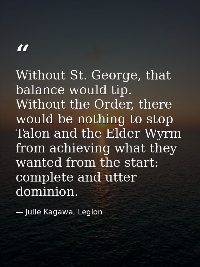 Without St. George, that balance would tip. Without the Order, there would be nothing to stop Talon and the Elder Wyrm f — Julie Kagawa, Legion