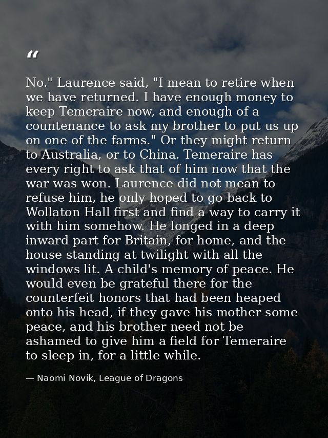 No." Laurence said, "I mean to retire when we have returned. I have enough money to keep Temeraire now, and enough of a  — Naomi Novik, League of Dragons