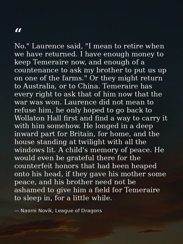No." Laurence said, "I mean to retire when we have returned. I have enough money to keep Temeraire now, and enough of a  — Naomi Novik, League of Dragons