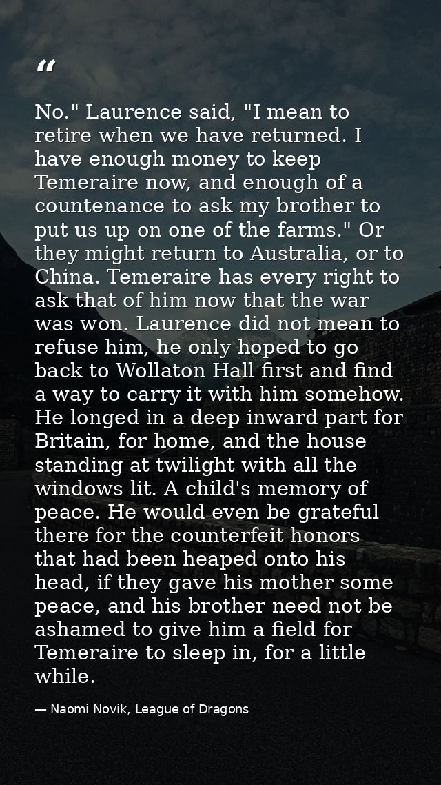 No." Laurence said, "I mean to retire when we have returned. I have enough money to keep Temeraire now, and enough of a  — Naomi Novik, League of Dragons