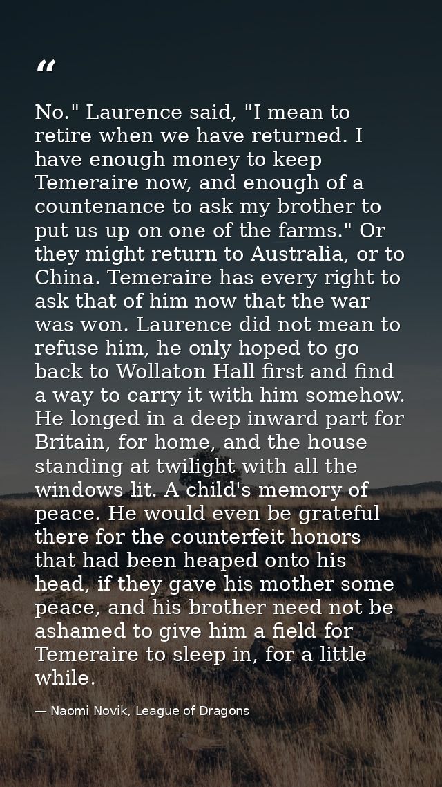 No." Laurence said, "I mean to retire when we have returned. I have enough money to keep Temeraire now, and enough of a  — Naomi Novik, League of Dragons