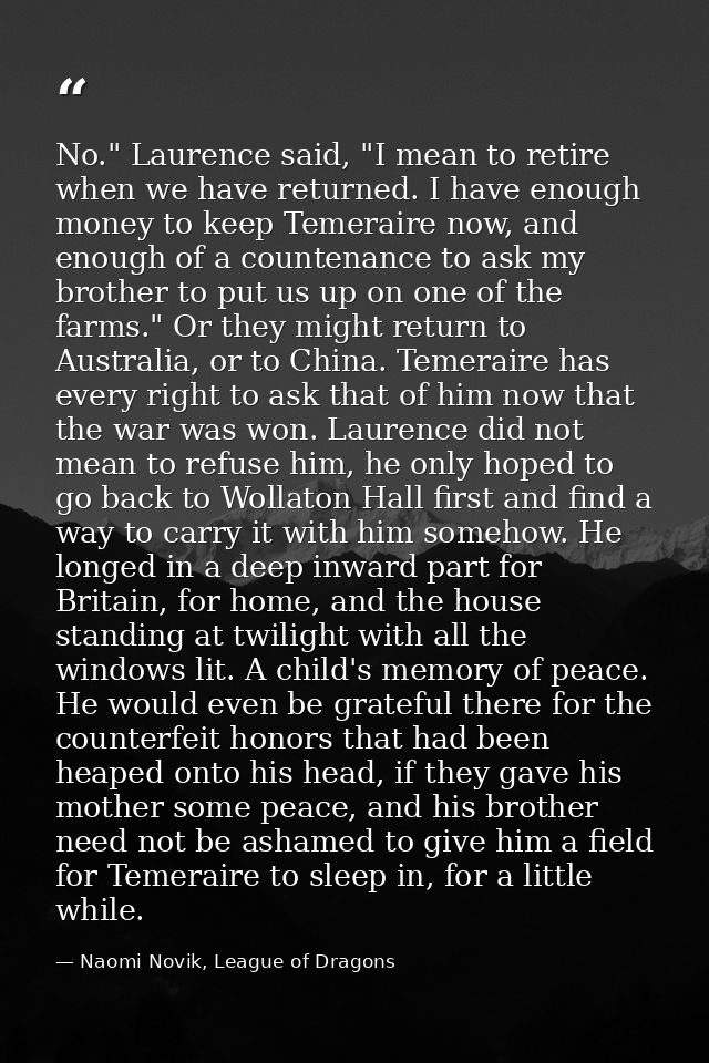 No." Laurence said, "I mean to retire when we have returned. I have enough money to keep Temeraire now, and enough of a  — Naomi Novik, League of Dragons