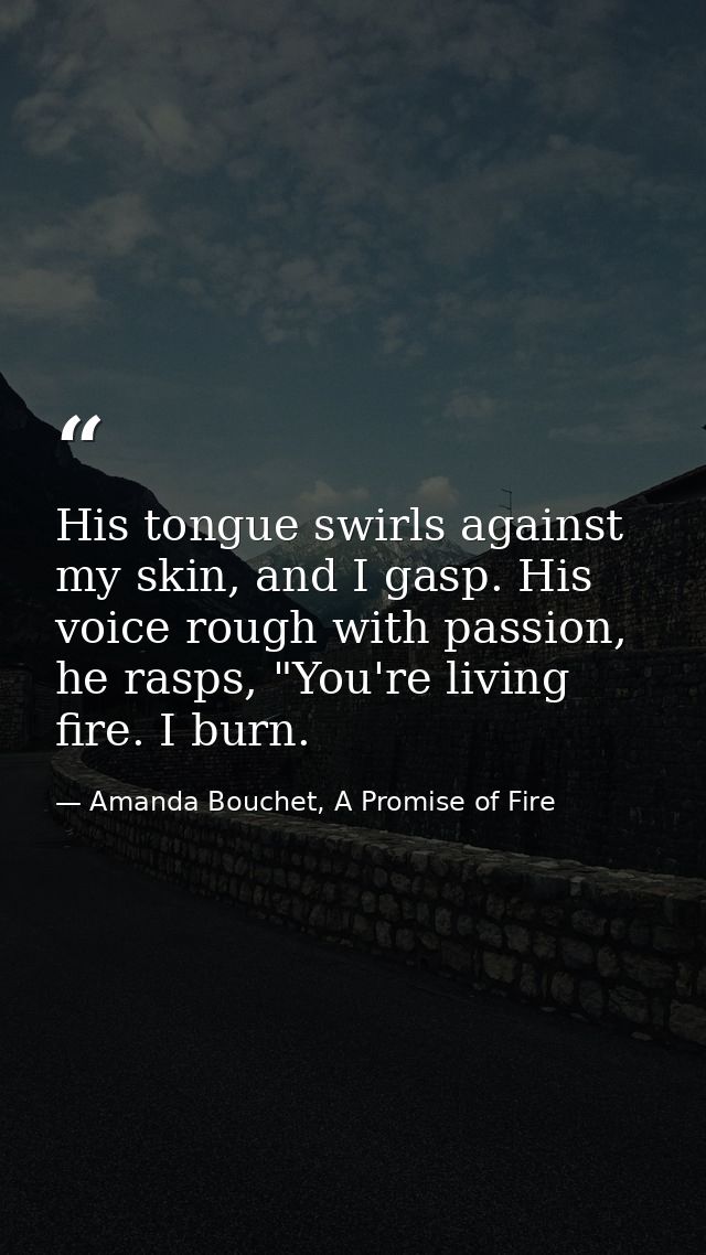 His tongue swirls against my skin, and I gasp. His voice rough with passion, he rasps, "You're living fire. I burn. — Amanda Bouchet, A Promise of Fire