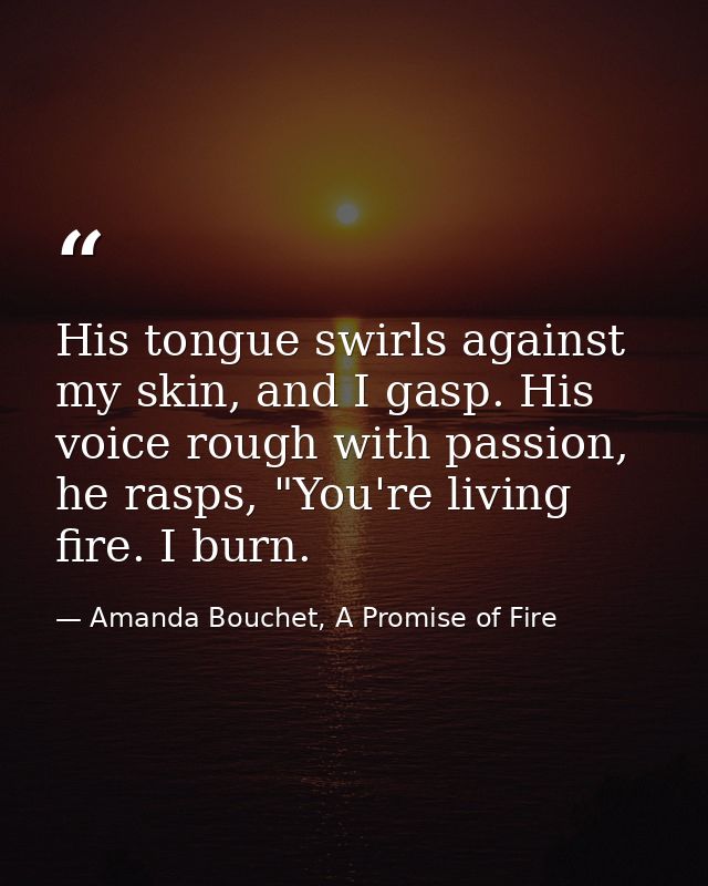 His tongue swirls against my skin, and I gasp. His voice rough with passion, he rasps, "You're living fire. I burn. — Amanda Bouchet, A Promise of Fire