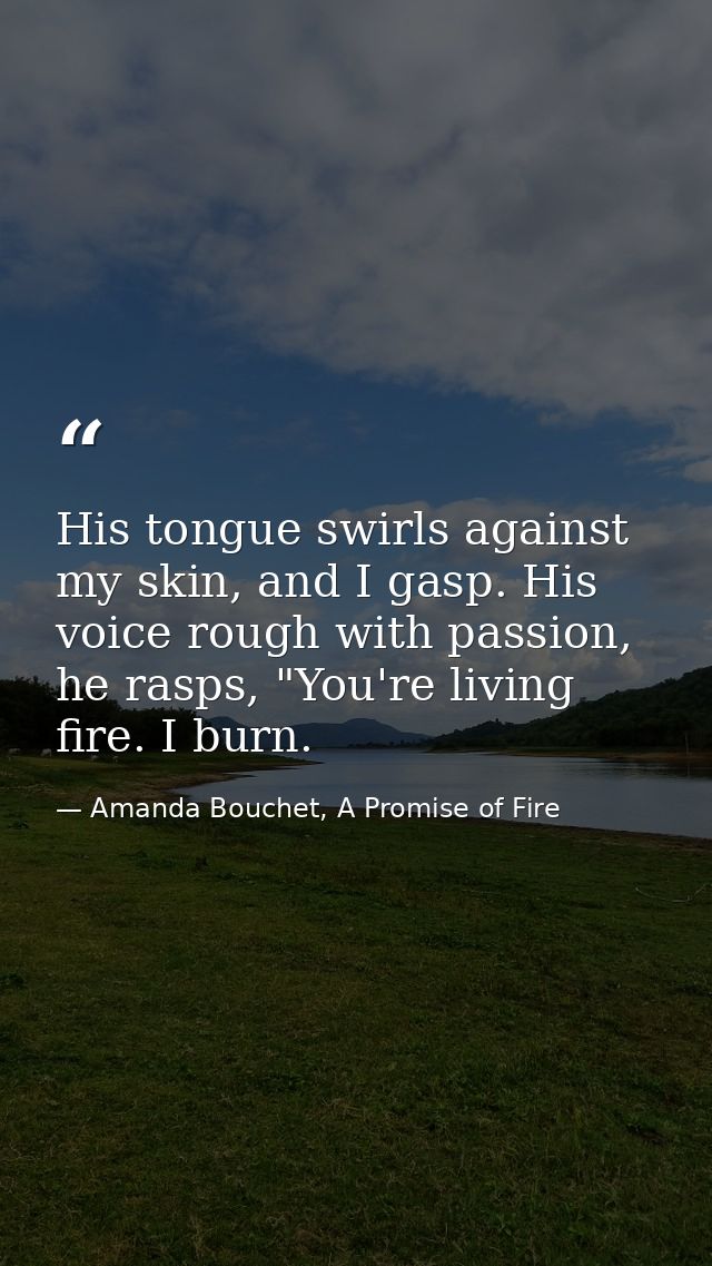 His tongue swirls against my skin, and I gasp. His voice rough with passion, he rasps, "You're living fire. I burn. — Amanda Bouchet, A Promise of Fire