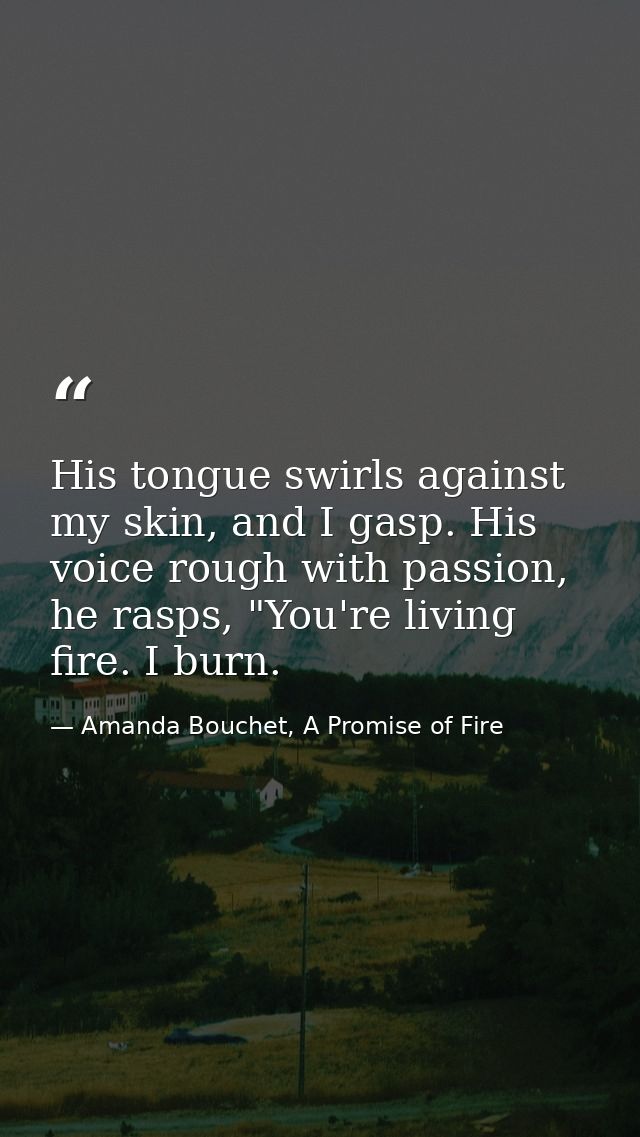 His tongue swirls against my skin, and I gasp. His voice rough with passion, he rasps, "You're living fire. I burn. — Amanda Bouchet, A Promise of Fire