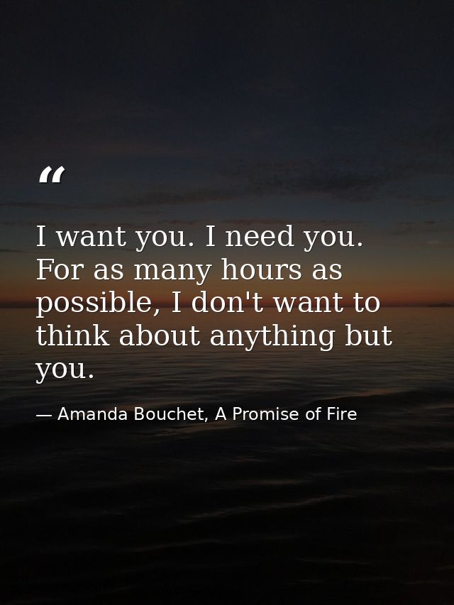 I want you. I need you. For as many hours as possible, I don't want to think about anything but you. — Amanda Bouchet, A Promise of Fire