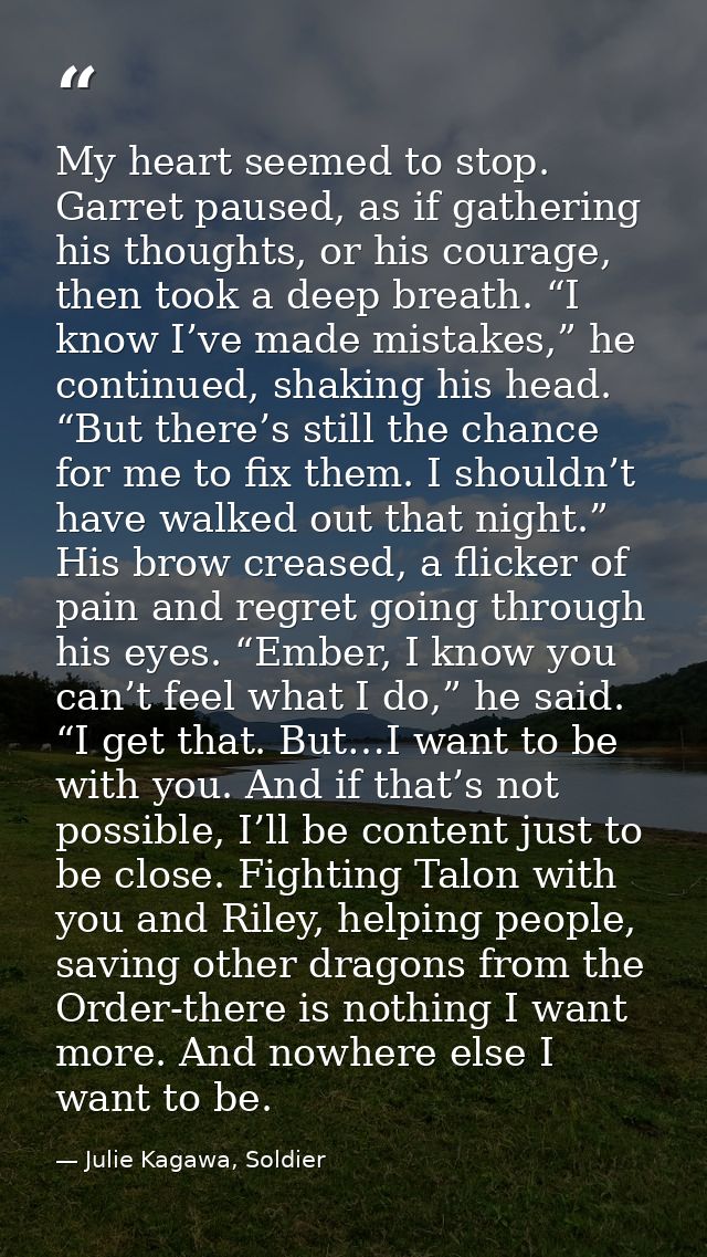 My heart seemed to stop. Garret paused, as if gathering his thoughts, or his courage, then took a deep breath. “I know I — Julie Kagawa, Soldier
