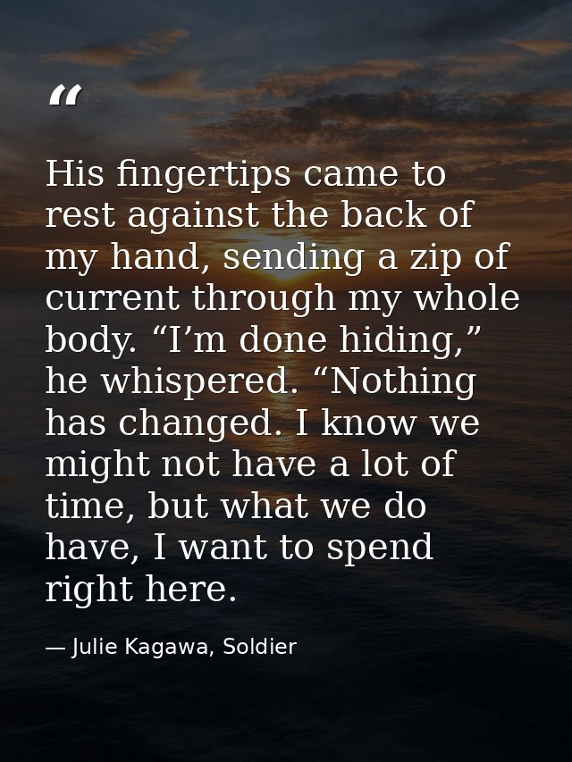 His fingertips came to rest against the back of my hand, sending a zip of current through my whole body. “I’m done hidin — Julie Kagawa, Soldier