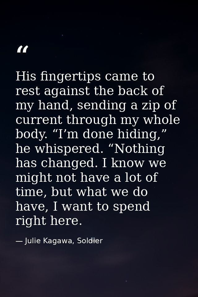 His fingertips came to rest against the back of my hand, sending a zip of current through my whole body. “I’m done hidin — Julie Kagawa, Soldier