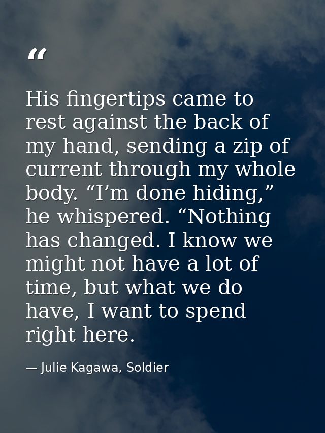 His fingertips came to rest against the back of my hand, sending a zip of current through my whole body. “I’m done hidin — Julie Kagawa, Soldier