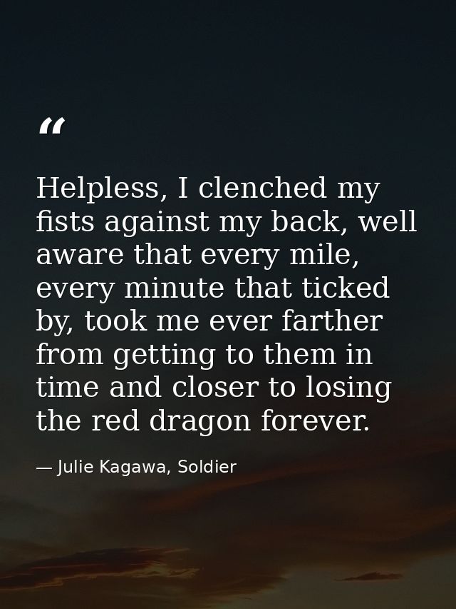 Helpless, I clenched my fists against my back, well aware that every mile, every minute that ticked by, took me ever far — Julie Kagawa, Soldier