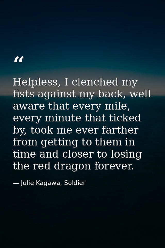 Helpless, I clenched my fists against my back, well aware that every mile, every minute that ticked by, took me ever far — Julie Kagawa, Soldier