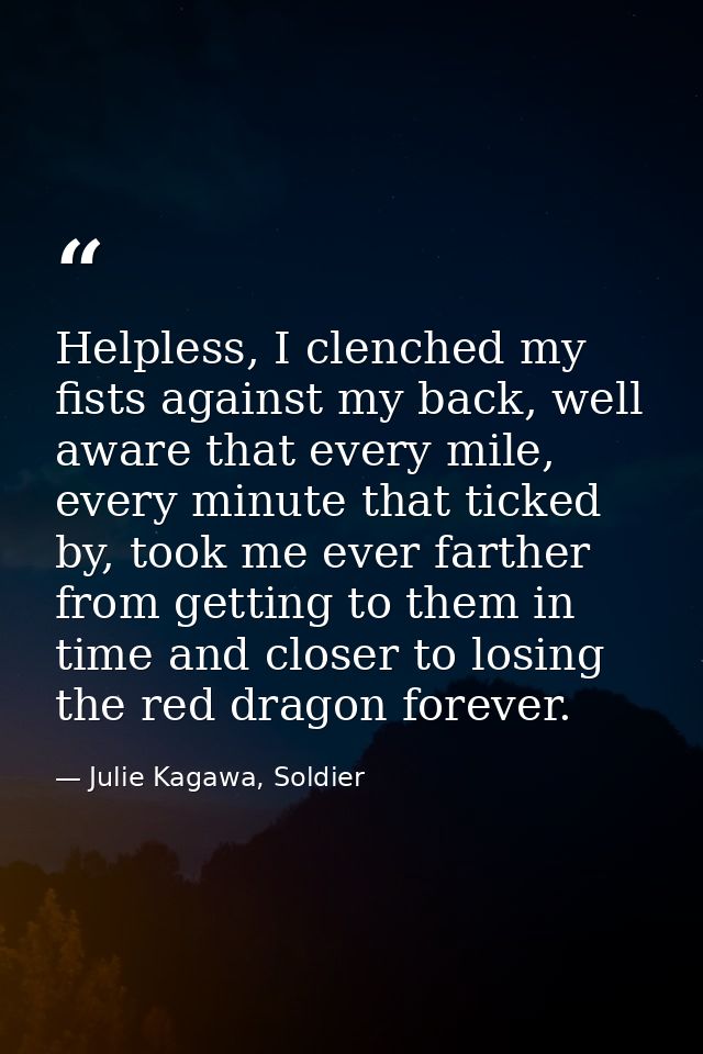Helpless, I clenched my fists against my back, well aware that every mile, every minute that ticked by, took me ever far — Julie Kagawa, Soldier