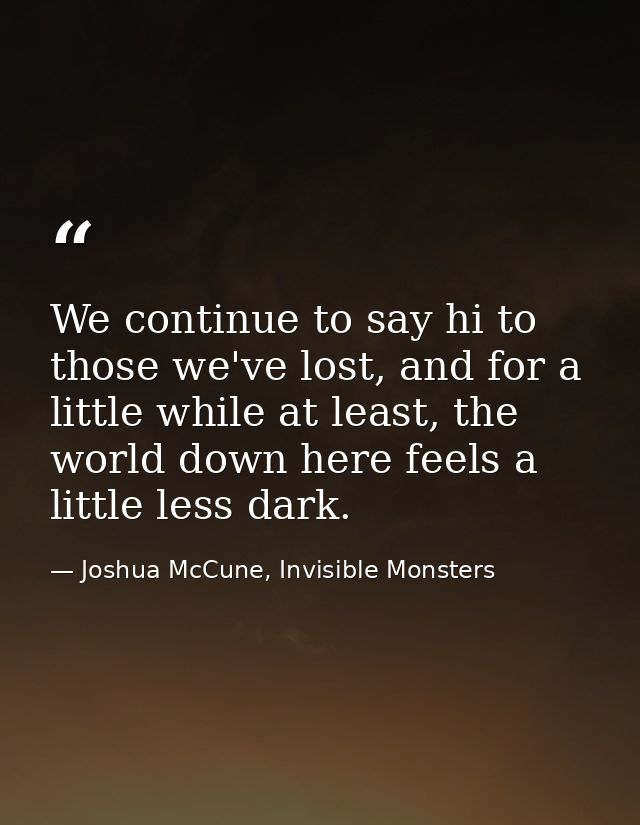 We continue to say hi to those we've lost, and for a little while at least, the world down here feels a little less dark — Joshua McCune, Invisible Monsters