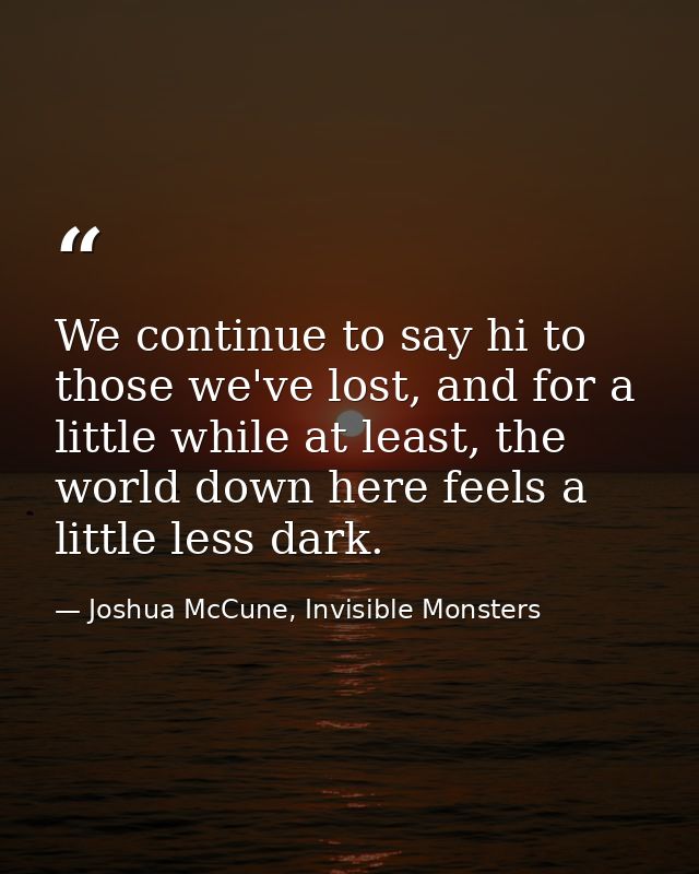 We continue to say hi to those we've lost, and for a little while at least, the world down here feels a little less dark — Joshua McCune, Invisible Monsters
