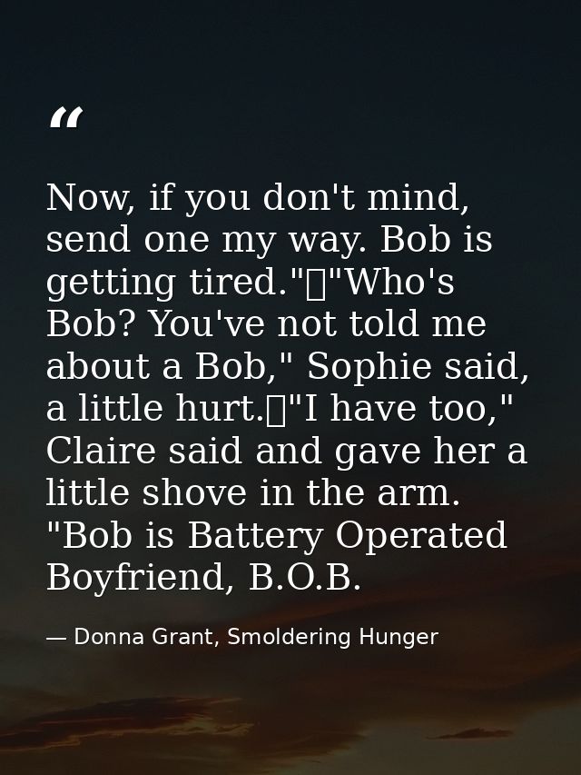 Now, if you don't mind, send one my way. Bob is getting tired."	"Who's Bob? You've not told me about a Bob," Sophie said — Donna Grant, Smoldering Hunger