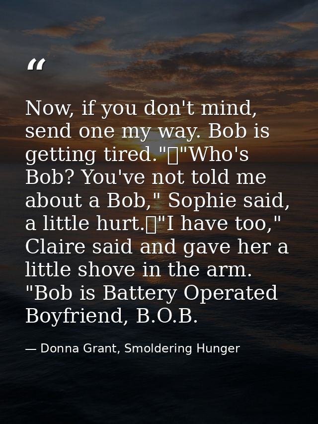 Now, if you don't mind, send one my way. Bob is getting tired."	"Who's Bob? You've not told me about a Bob," Sophie said — Donna Grant, Smoldering Hunger