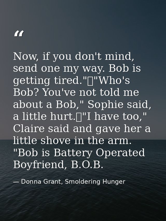 Now, if you don't mind, send one my way. Bob is getting tired."	"Who's Bob? You've not told me about a Bob," Sophie said — Donna Grant, Smoldering Hunger