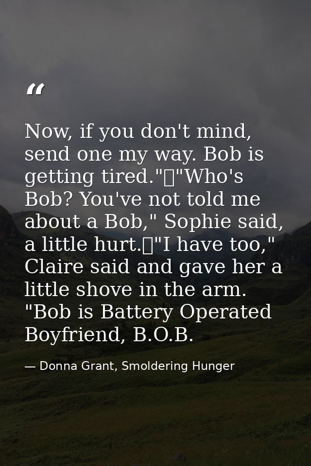 Now, if you don't mind, send one my way. Bob is getting tired."	"Who's Bob? You've not told me about a Bob," Sophie said — Donna Grant, Smoldering Hunger