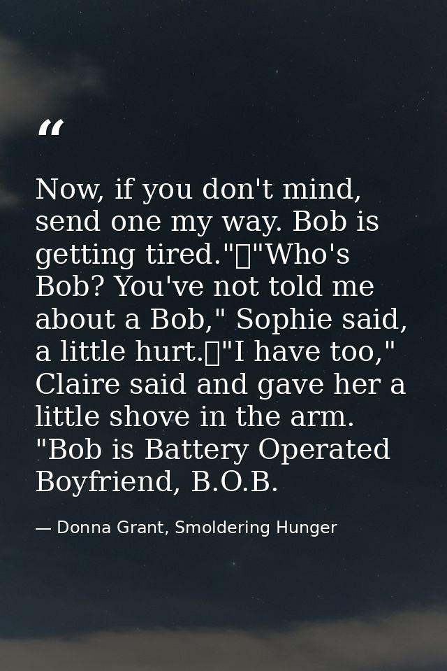 Now, if you don't mind, send one my way. Bob is getting tired."	"Who's Bob? You've not told me about a Bob," Sophie said — Donna Grant, Smoldering Hunger