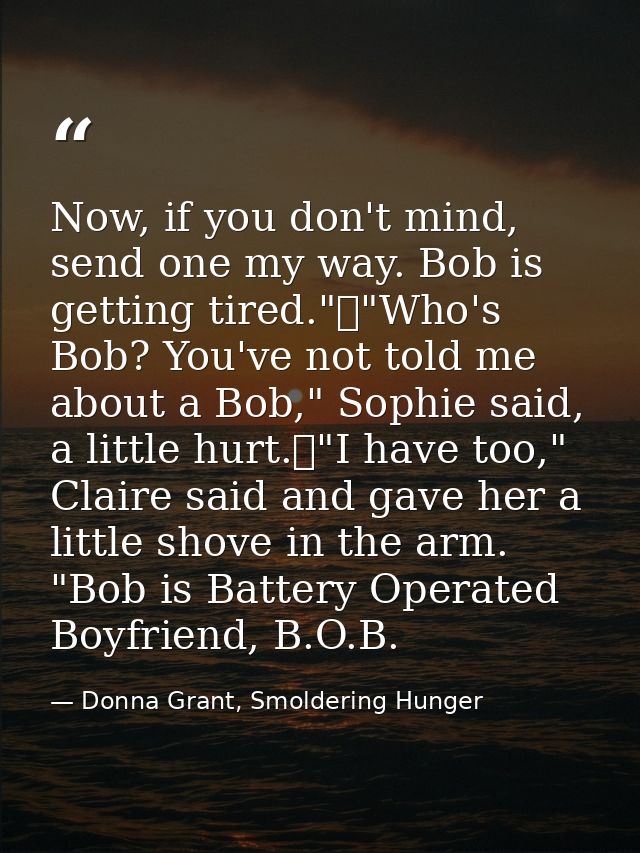 Now, if you don't mind, send one my way. Bob is getting tired."	"Who's Bob? You've not told me about a Bob," Sophie said — Donna Grant, Smoldering Hunger