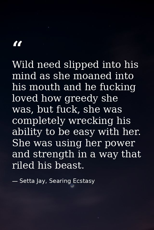 Wild need slipped into his mind as she moaned into his mouth and he fucking loved how greedy she was, but fuck, she was  — Setta Jay, Searing Ecstasy