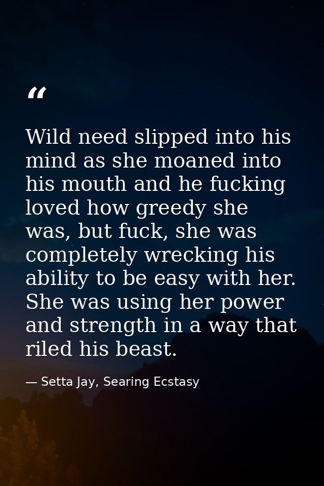 Wild need slipped into his mind as she moaned into his mouth and he fucking loved how greedy she was, but fuck, she was  — Setta Jay, Searing Ecstasy
