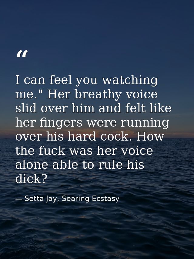 I can feel you watching me." Her breathy voice slid over him and felt like her fingers were running over his hard cock.  — Setta Jay, Searing Ecstasy
