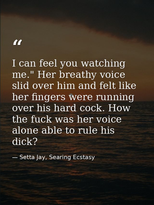 I can feel you watching me." Her breathy voice slid over him and felt like her fingers were running over his hard cock.  — Setta Jay, Searing Ecstasy
