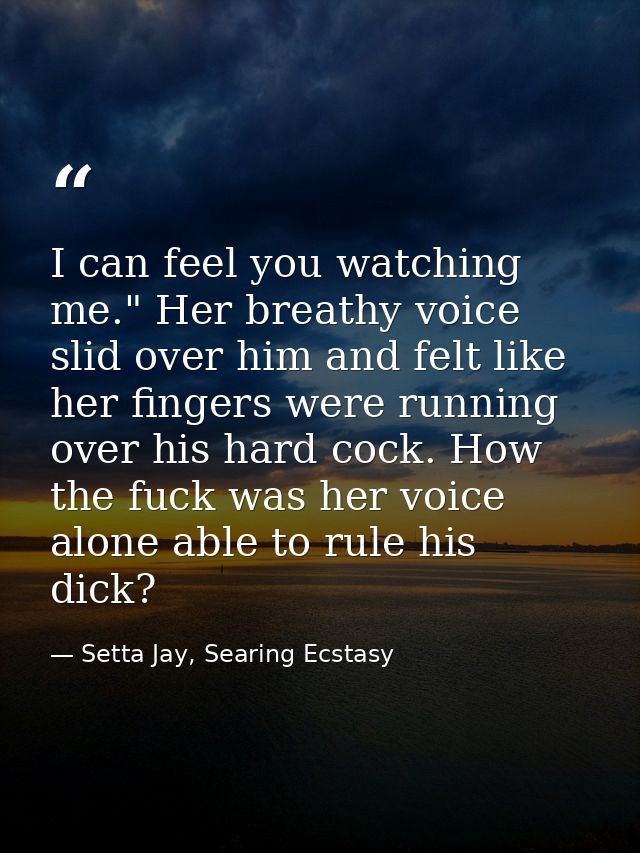 I can feel you watching me." Her breathy voice slid over him and felt like her fingers were running over his hard cock.  — Setta Jay, Searing Ecstasy