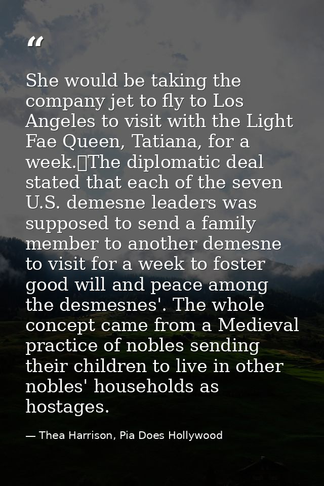 She would be taking the company jet to fly to Los Angeles to visit with the Light Fae Queen, Tatiana, for a week.	The di — Thea Harrison, Pia Does Hollywood
