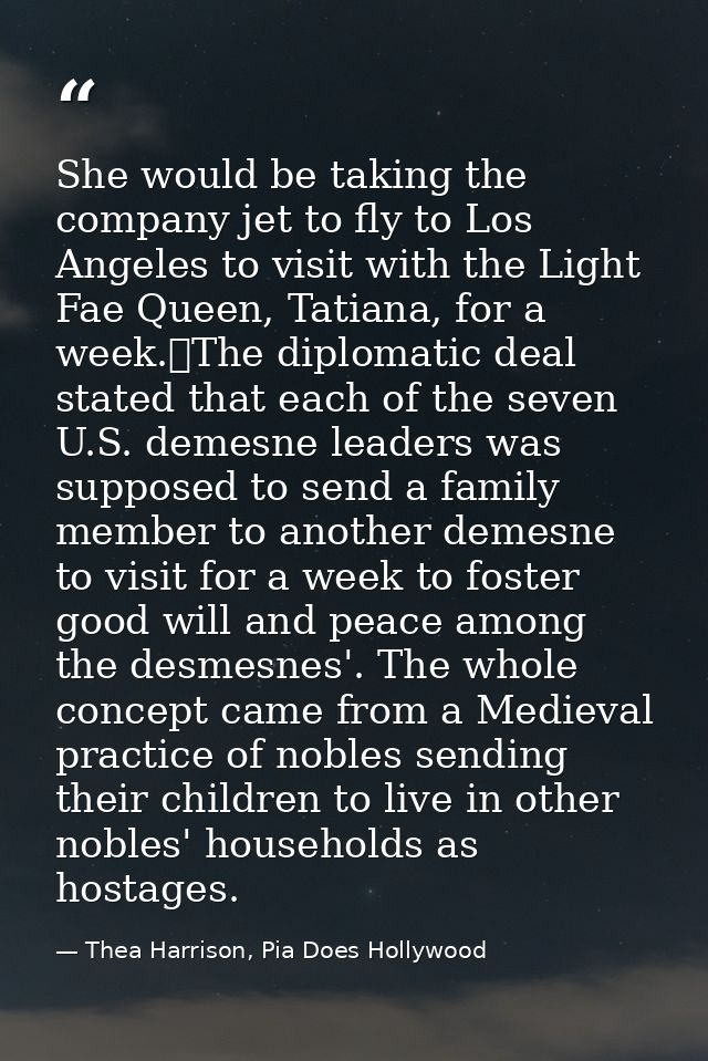 She would be taking the company jet to fly to Los Angeles to visit with the Light Fae Queen, Tatiana, for a week.	The di — Thea Harrison, Pia Does Hollywood