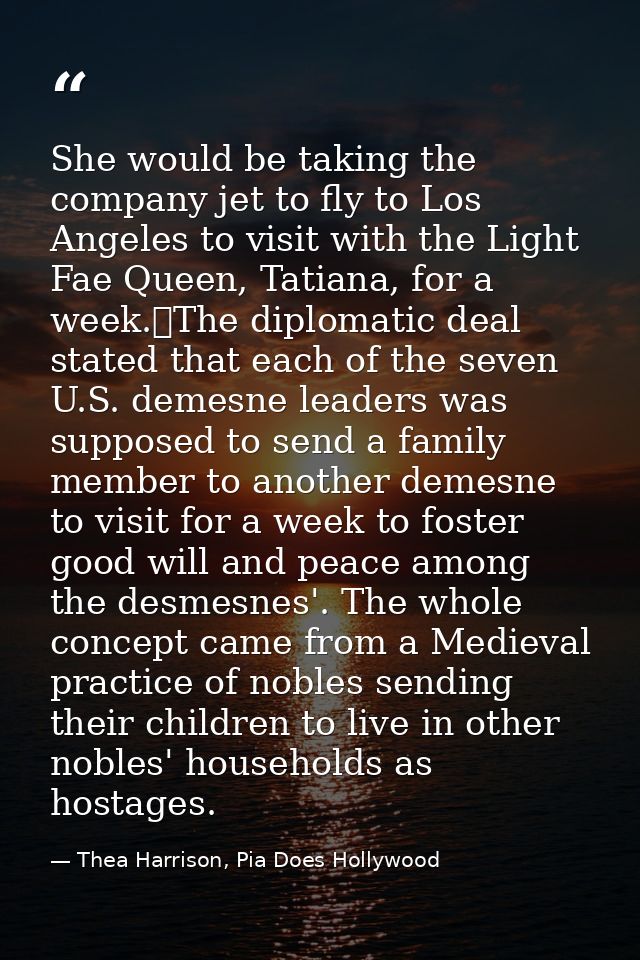 She would be taking the company jet to fly to Los Angeles to visit with the Light Fae Queen, Tatiana, for a week.	The di — Thea Harrison, Pia Does Hollywood