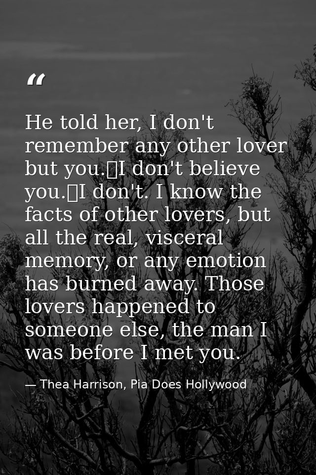 He told her, I don't remember any other lover but you.	I don't believe you.	I don't. I know the facts of other lovers, b — Thea Harrison, Pia Does Hollywood