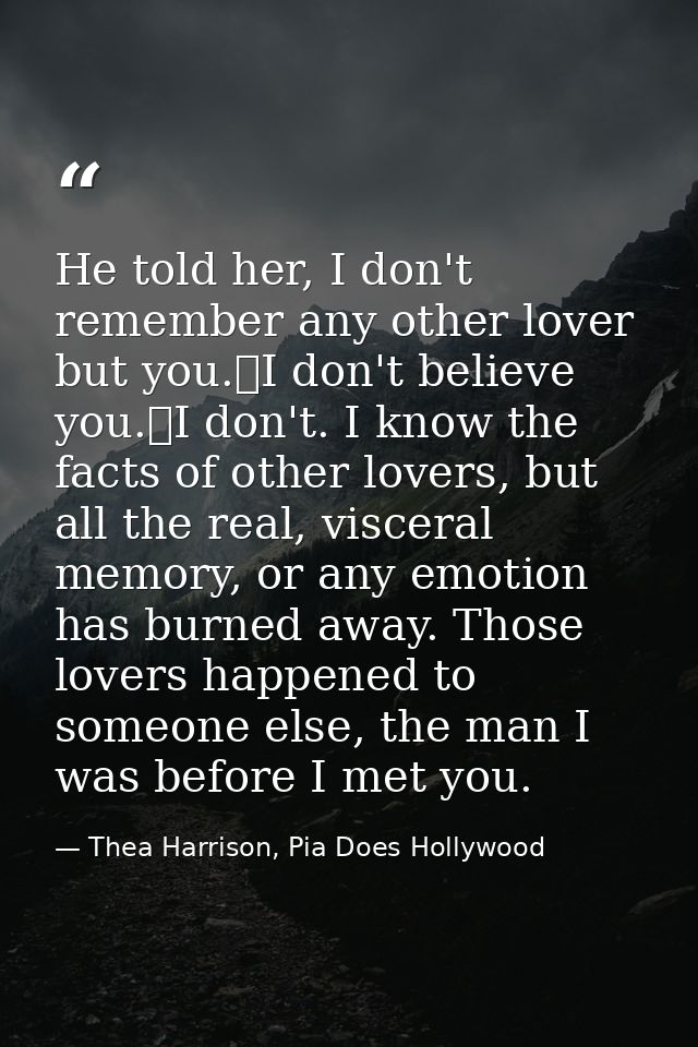 He told her, I don't remember any other lover but you.	I don't believe you.	I don't. I know the facts of other lovers, b — Thea Harrison, Pia Does Hollywood