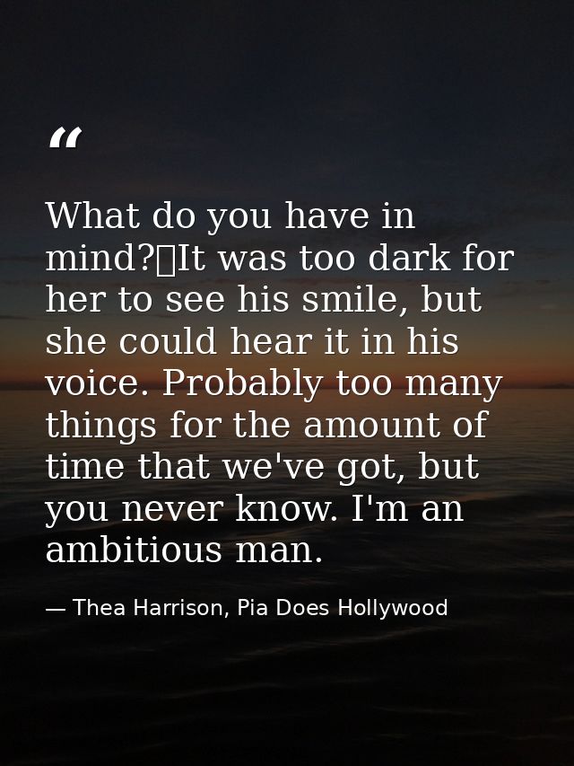 What do you have in mind?	It was too dark for her to see his smile, but she could hear it in his voice. Probably too man — Thea Harrison, Pia Does Hollywood