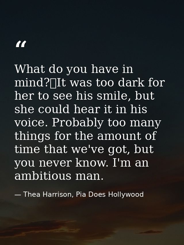 What do you have in mind?	It was too dark for her to see his smile, but she could hear it in his voice. Probably too man — Thea Harrison, Pia Does Hollywood