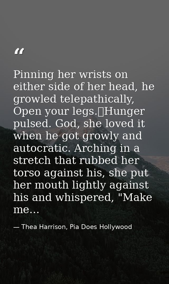 Pinning her wrists on either side of her head, he growled telepathically, Open your legs.	Hunger pulsed. God, she loved  — Thea Harrison, Pia Does Hollywood