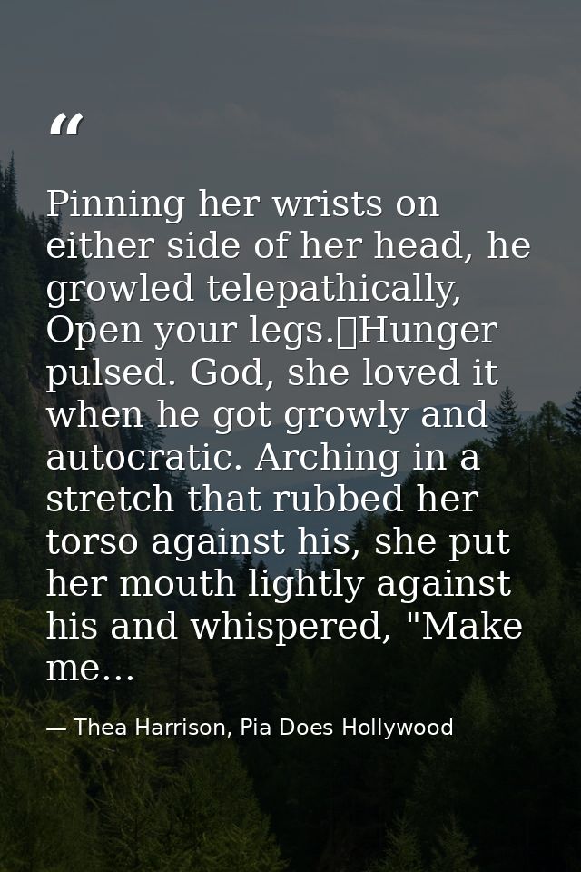 Pinning her wrists on either side of her head, he growled telepathically, Open your legs.	Hunger pulsed. God, she loved  — Thea Harrison, Pia Does Hollywood