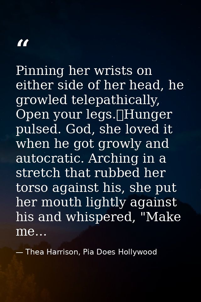 Pinning her wrists on either side of her head, he growled telepathically, Open your legs.	Hunger pulsed. God, she loved  — Thea Harrison, Pia Does Hollywood
